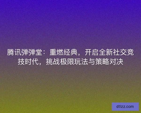 腾讯弹弹堂：重燃经典，开启全新社交竞技时代，挑战极限玩法与策略对决
