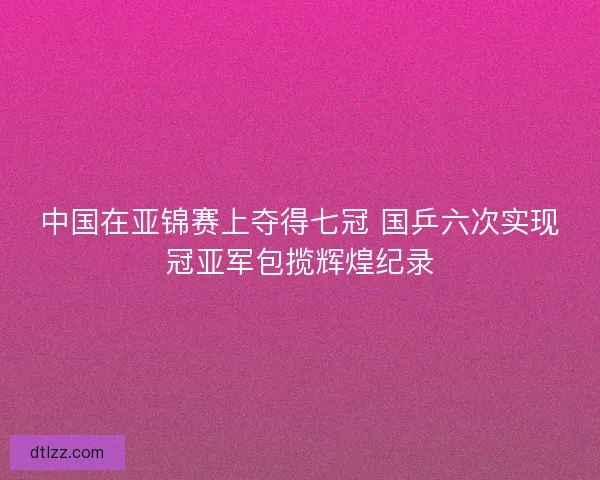 中国在亚锦赛上夺得七冠 国乒六次实现冠亚军包揽辉煌纪录