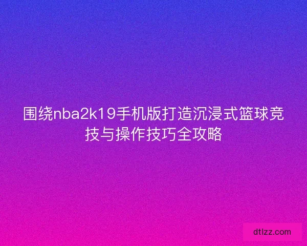 围绕nba2k19手机版打造沉浸式篮球竞技与操作技巧全攻略
